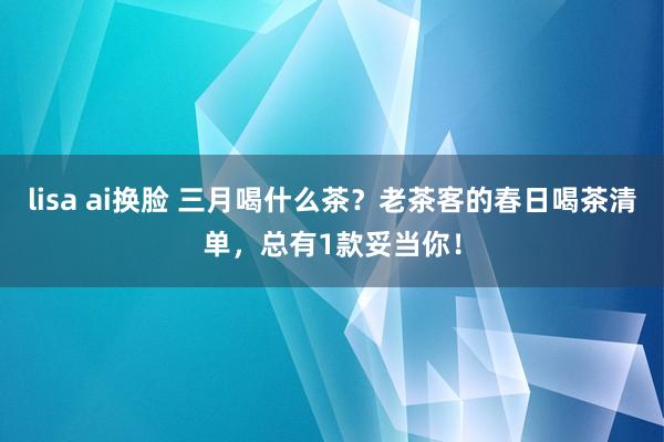 lisa ai换脸 三月喝什么茶？老茶客的春日喝茶清单，总有1款妥当你！