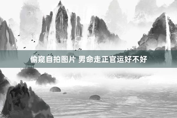 偷窥自拍图片 男命走正官运好不好