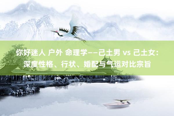 你好迷人 户外 命理学——己土男 vs 己土女：深度性格、行状、婚配与气运对比宗旨